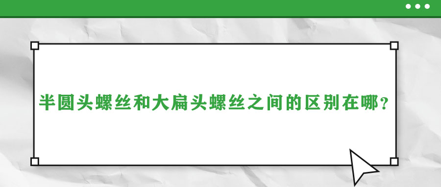 半圓頭螺絲和大扁頭螺絲之間的區(qū)別在哪,？